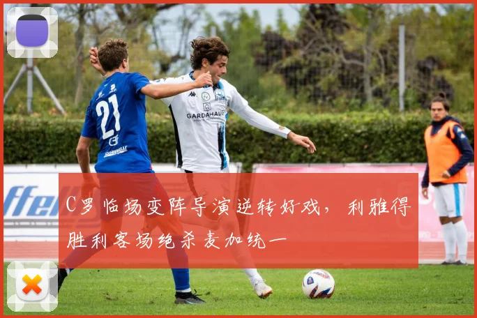 亚博体育官网入口 - C罗临场变阵导演逆转好戏,利雅得胜利客场绝杀麦加统一