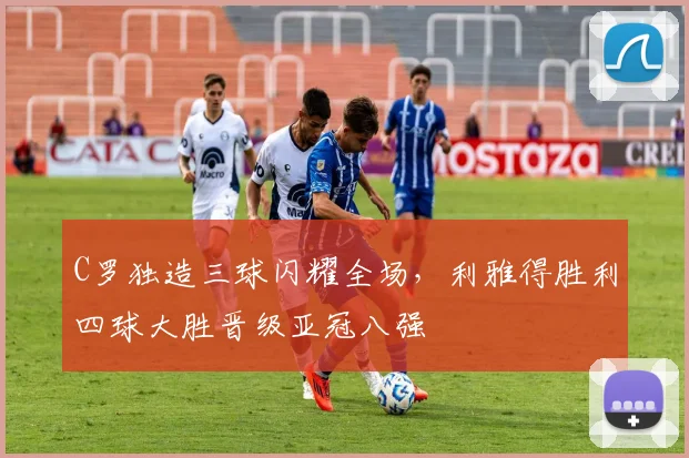 亚博体育官网入口 - C罗独造三球闪耀全场，利雅得胜利四球大胜晋级亚冠八强
