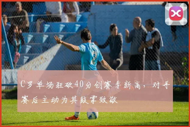 亚博体育官网入口 - C罗单场狂砍40分创赛季新高,对手赛后主动为其鼓掌致敬