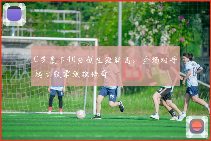 亚博体育官网入口 - C罗轰下40分创生涯新高,全场对手起立鼓掌致敬传奇