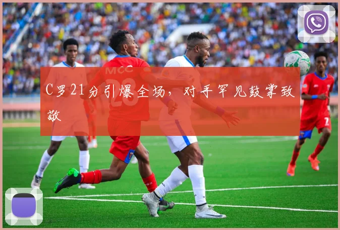 亚博体育官网入口 - C罗21分引爆全场,对手罕见鼓掌致敬