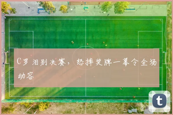 亚博体育官网入口 - C罗泪别决赛，怒摔奖牌一幕令全场动容