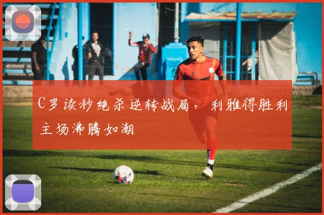 亚博体育官网入口 - C罗读秒绝杀逆转战局，利雅得胜利主场沸腾如潮