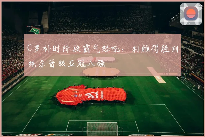 亚博体育官网入口 - C罗补时阶段霸气怒吼,利雅得胜利绝杀晋级亚冠八强