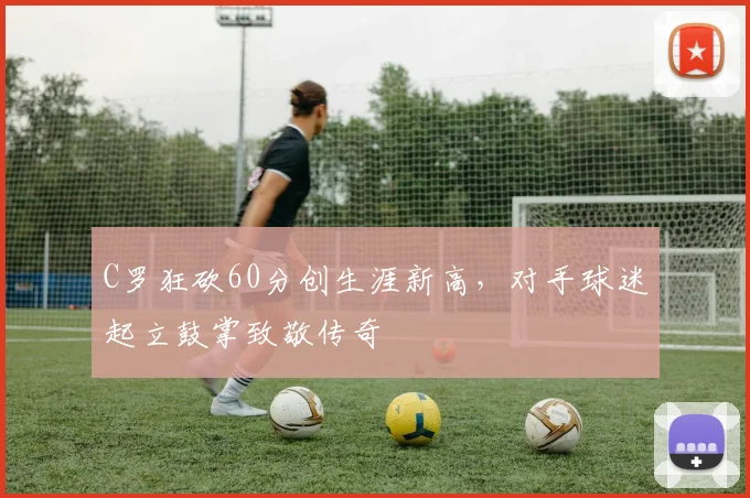 亚博体育官网入口 - C罗狂砍60分创生涯新高，对手球迷起立鼓掌致敬传奇