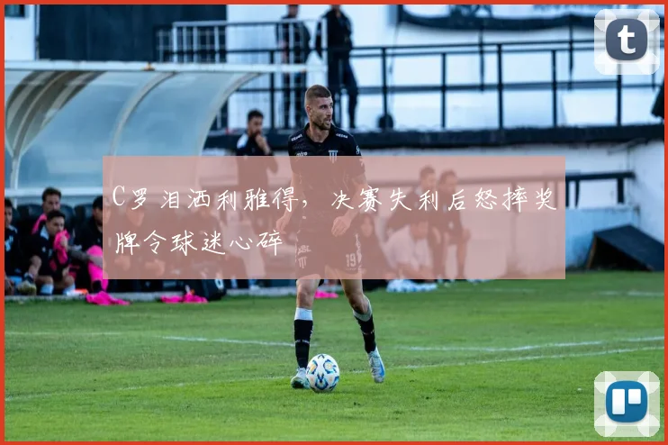 C罗泪洒利雅得,决赛失利后怒摔奖